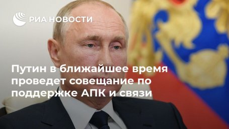 Путин в ближайшее время проведет совещание по поддержке АПК и связи